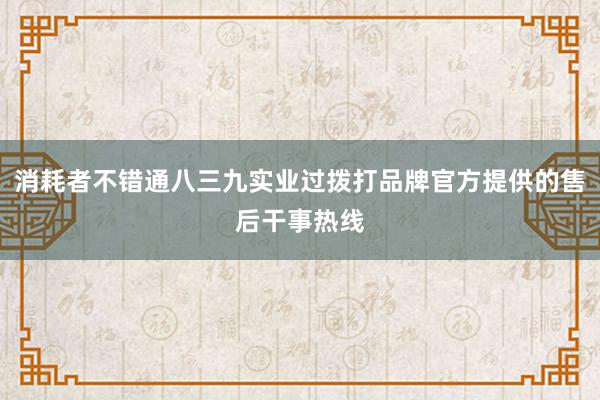 消耗者不错通八三九实业过拨打品牌官方提供的售后干事热线